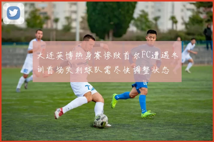 大连英博热身赛惨败首尔FC遭遇冬训首场失利球队需尽快调整状态