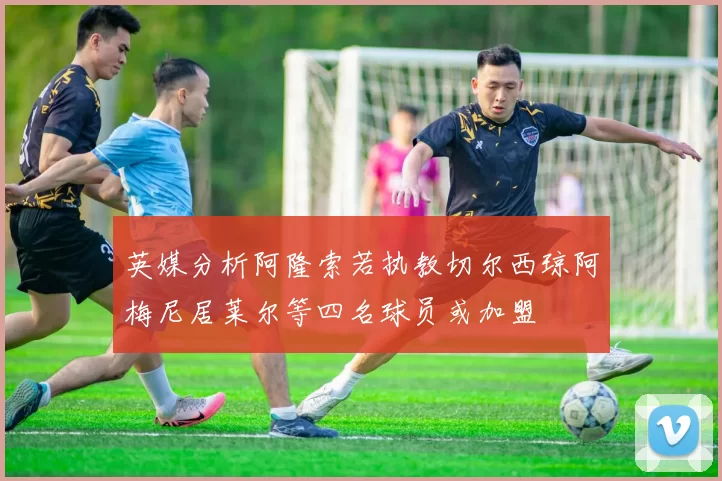 英媒分析阿隆索若执教切尔西琼阿梅尼居莱尔等四名球员或加盟