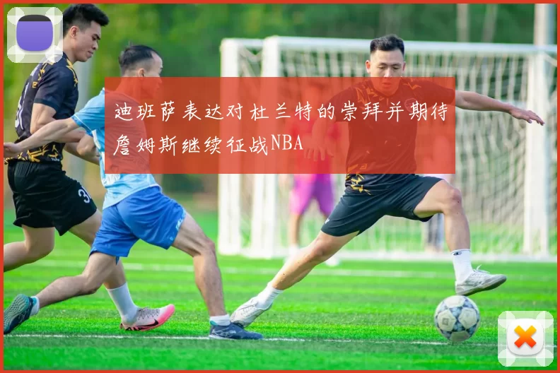 迪班萨表达对杜兰特的崇拜并期待詹姆斯继续征战NBA