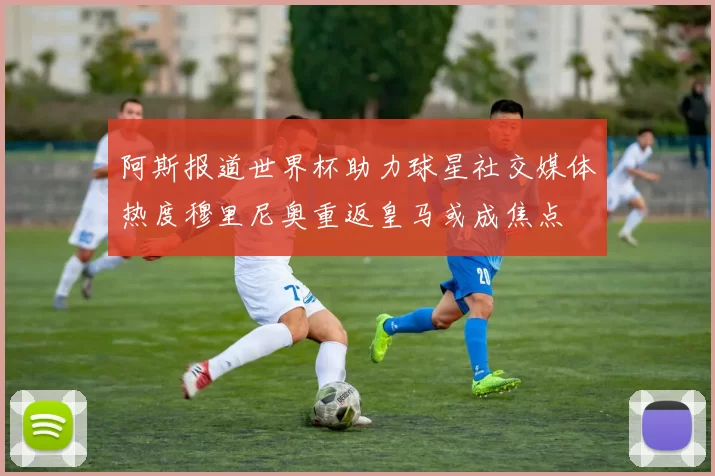 阿斯报道世界杯助力球星社交媒体热度穆里尼奥重返皇马或成焦点