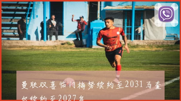 曼联双喜临门梅努续约至2031马奎尔续约至2027年