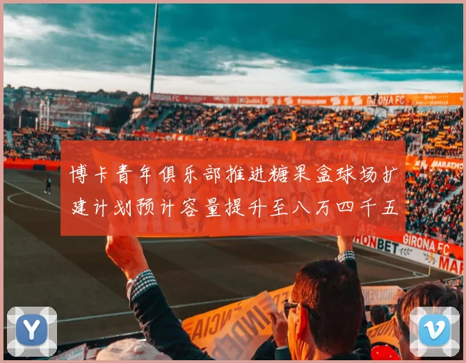 博卡青年俱乐部推进糖果盒球场扩建计划预计容量提升至八万四千五百人