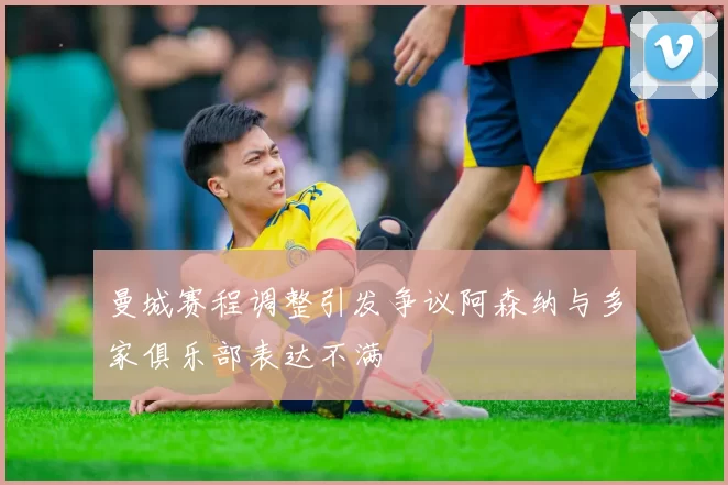 曼城赛程调整引发争议阿森纳与多家俱乐部表达不满