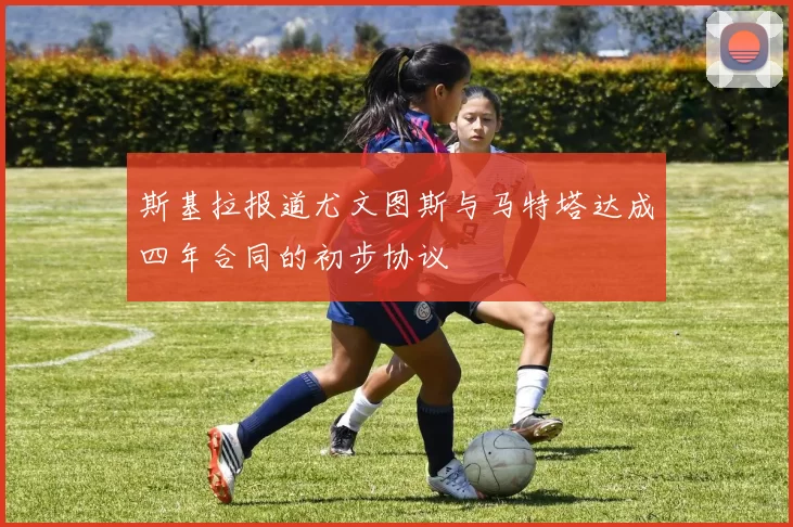 斯基拉报道尤文图斯与马特塔达成四年合同的初步协议