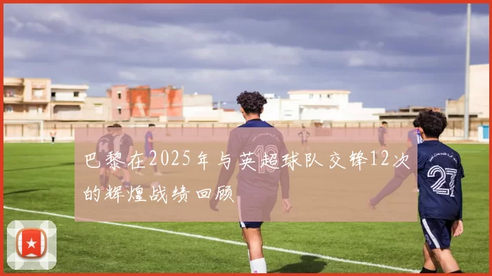 巴黎在2025年与英超球队交锋12次的辉煌战绩回顾