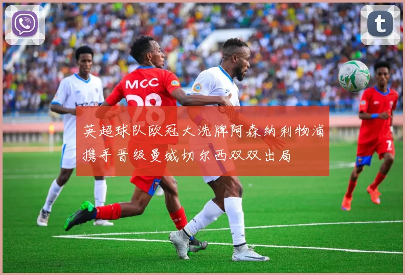 英超球队欧冠大洗牌阿森纳利物浦携手晋级曼城切尔西双双出局