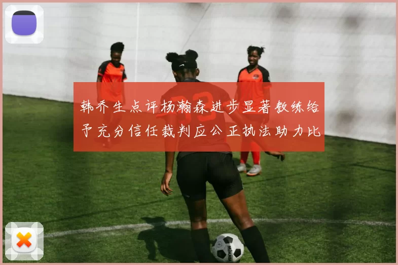 韩乔生点评杨瀚森进步显著教练给予充分信任裁判应公正执法助力比赛发展