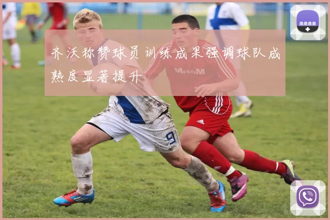 齐沃称赞球员训练成果强调球队成熟度显著提升