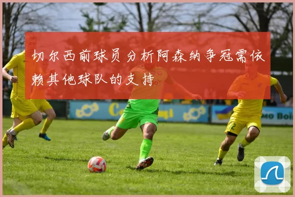 切尔西前球员分析阿森纳争冠需依赖其他球队的支持