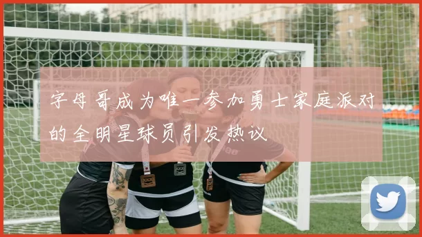 字母哥成为唯一参加勇士家庭派对的全明星球员引发热议