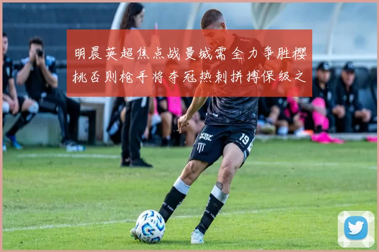明晨英超焦点战曼城需全力争胜樱桃否则枪手将夺冠热刺拼搏保级之路
