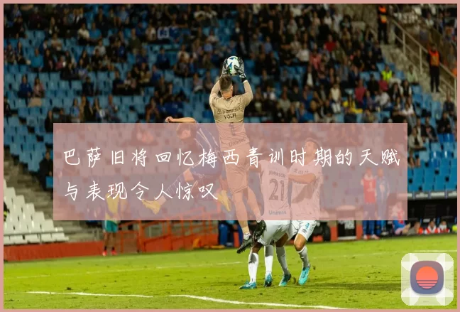 巴萨旧将回忆梅西青训时期的天赋与表现令人惊叹