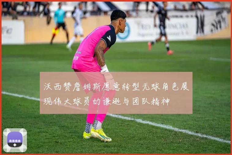 沃西赞詹姆斯愿意转型无球角色展现伟大球员的谦逊与团队精神