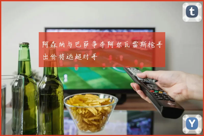 阿森纳与巴萨争夺阿尔瓦雷斯枪手出价将远超对手