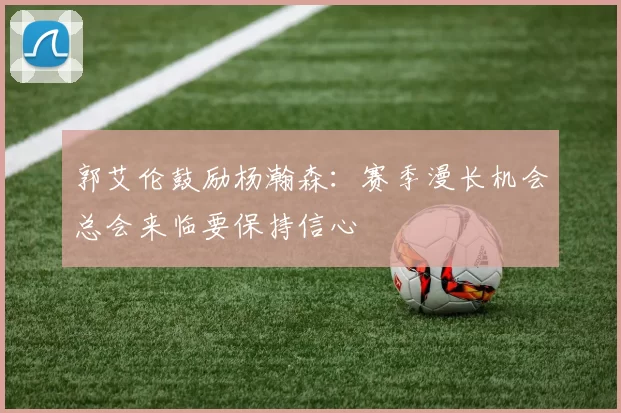 郭艾伦鼓励杨瀚森：赛季漫长机会总会来临要保持信心
