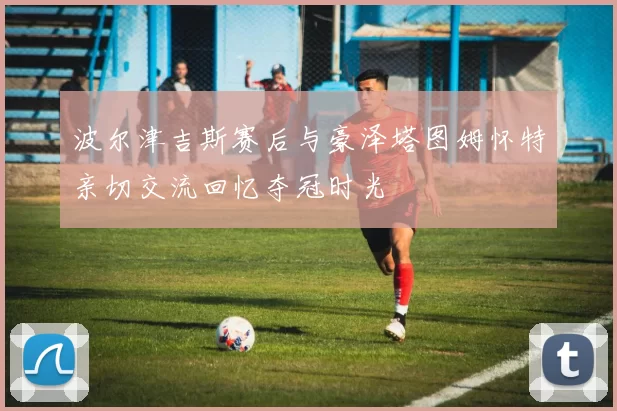 波尔津吉斯赛后与豪泽塔图姆怀特亲切交流回忆夺冠时光