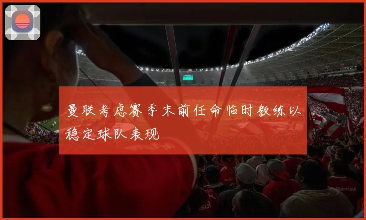 曼联考虑赛季末前任命临时教练以稳定球队表现