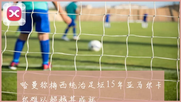 哈曼称梅西统治足坛15年亚马尔卡尔难以超越其成就