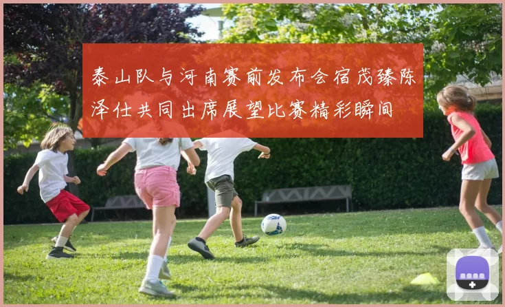 泰山队与河南赛前发布会宿茂臻陈泽仕共同出席展望比赛精彩瞬间