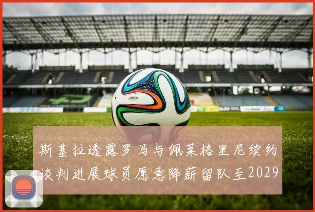 斯基拉透露罗马与佩莱格里尼续约谈判进展球员愿意降薪留队至2029年