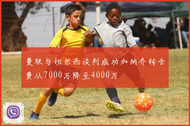 曼联与切尔西谈判成功加纳乔转会费从7000万降至4000万