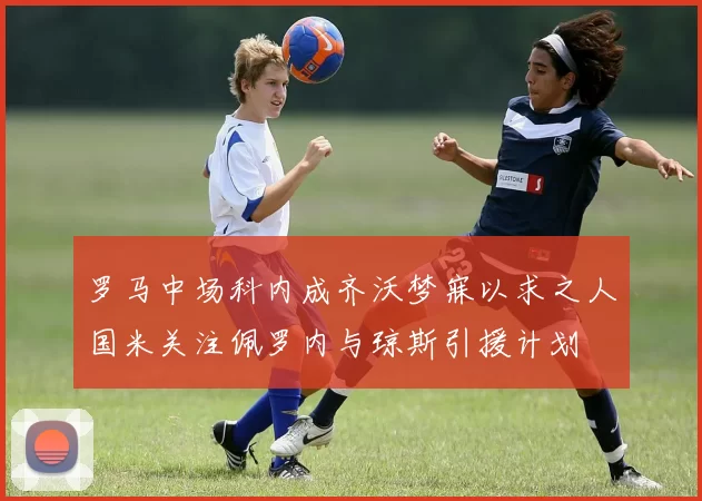 罗马中场科内成齐沃梦寐以求之人国米关注佩罗内与琼斯引援计划